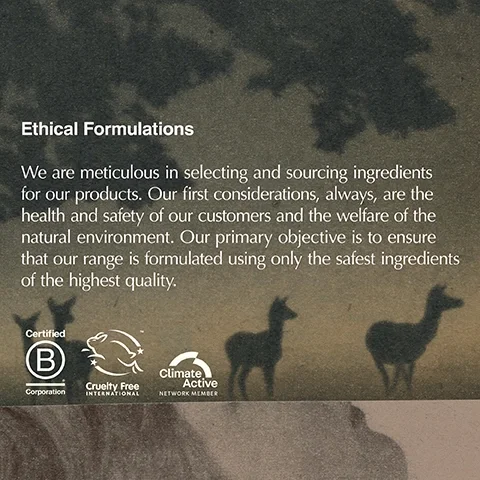 Image 1- A dark, textured image with silhouettes of deer-like animals and tree shapes displays the text Ethical Formulations We are meticulous in selecting and sourcing ingredients for our products. Our first considerations, always, are the health and safety of our customers and the welfare of the natural environment. Our primary objective is to ensure that our range is formulated using only the safest ingredients of the highest quality. followed by the logos and text Certified B Corporation, Cruelty Free International, and Climate Active NETWORK MEMBER.
