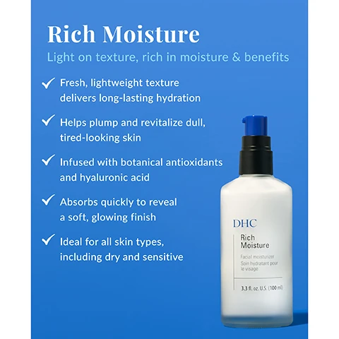 Image 1 - A bottle of DHC Rich Moisture facial moisturizer is displayed on a blue background, with visible text highlighting its benefits including fresh texture, hydration, and suitability for all skin types.
Image 2 - Image of a bottle of facial moisturizer titled Whats In the Bottle? with a blue background, featuring a list of ingredients including organic olive oil, squalane, sodium hyaluronate, and royal jelly along with descriptions for each, and the bottle labeled DHC Rich Moisture Facial Moisturizer displaying the volume of 3.3 fl. oz. (100 ml).
Image 3 - Image shows two skincare products on a blue background: on the left is a pump bottle labeled DHC Rich Moisture with text describing it as a lightweight facial moisturizer for daytime use, and on the right is a jar labeled DHC Extra Nighttime Moisture with text describing it as a luxurious moisturizing cream for nighttime use.
Image 4 - Image of a blue background with a chart outlining a skincare routine, including suggested products for daytime and nighttime use, followed by instructions on how to apply them; visible text includes Suggested Routine, product descriptions, and How To Use: After Double Cleansing and applying liquid lotion, smooth Rich Moisture evenly over face and neck.
Image 5 - A collection of skincare products on a blue background includes a bottle labeled DHC Rich Moisture, a jar labeled DHC Concentrated Eye Cream, and a jar labeled DHC Extra Nighttime Moisture, with the title Essentials Collection and the text High-Intensity Hydration Essentials above.