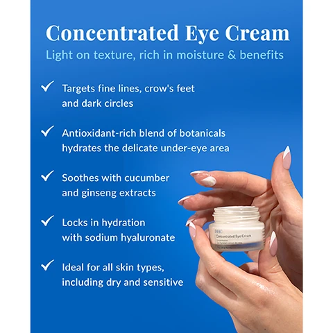 Image 1 - A person holds a jar of eye cream with a blue background that features text highlighting its benefits, including targeting fine lines, hydrating under the eye area, and being ideal for all skin types.
Image 2 - Image showing a blue background with a jar of DHC Concentrated Eye Cream in the foreground and text describing the ingredients, including organic olive oil, squalane, sodium hyaluronate, and tocopherol (vitamin E).
Image 3 - An instructional graphic titled How to Apply Eye Cream (the right way) provides tips for applying concentrated eye cream, with five numbered steps detailing the application process, including using the ring finger and the correct amount to use.
Image 4 - Image shows suggested skincare routine for moisture products with three sections detailing Rich Moisture, Extra Nighttime Moisture, and Concentrate Eye Cream, followed by instructions on how to apply the products. Text includes: Suggested Routine, Rich Moisture is lightweight and perfect for daily use, Extra Nighttime Moisture for an overnight boost, Concentrate Eye Cream for an eye refresh for day and night, How To Use: After applying liquid lotion, use the tip of your finger to lightly pat cream under and around eyes. Follow with facial moisturizer.
Image 5 - Image of three skincare products arranged on a bright blue background, featuring a larger bottle labeled DHC Rich Moisture alongside a jar labeled DHC Concentrated Eye Cream and another jar labeled DHC Extra Nighttime Moisture, with the text Essentials Collection and High-Intensity Hydration Essentials above them.