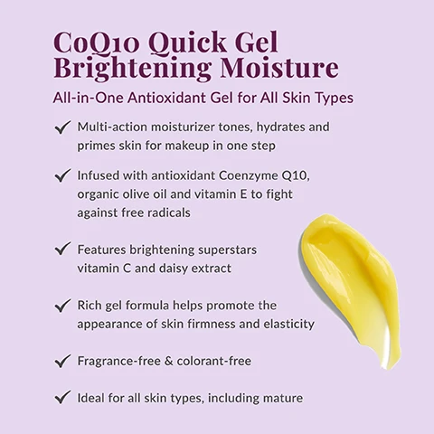 Image 1 - A pale purple background shows a smear of yellow gel on the right, along with product text that reads: CoQ10 Quick Gel Brightening Moisture, All-in-One Antioxidant Gel for All Skin Types, Multi-action moisturizer tones, hydrates and primes skin for makeup in one step, Infused with antioxidant Coenzyme Q10, organic olive oil and vitamin E to fight against free radicals, Features brightening superstars vitamin C and daisy extract, Rich gel formula helps promote the appearance of skin firmness and elasticity, Fragrance-free & colorant-free, Ideal for all skin types, including mature. Image 2 - A jar of DHC Coenzyme Q10 Quick Gel Brightening Moisture cream is shown on a purple background, surrounded by a white daisy and a slice of orange, with lines pointing to them. Visible text: Brightening Superstars, DAISY EXTRACT, DHC Coenzyme Q10, QUICK GEL BRIGHTENING MOISTURE, VITAMIN C. Image 3 - The image displays three circular insets on a light purple background showing a pile of beige powder, bubbly clear liquid, and clear liquid with particles, next to text that reads Hydration Heroes, Collagen: Helps promote soft, supple and firmer-looking skin, Squalane: Antioxidant-rich, olive derived, uses an emollient to moisturize and help skin feel soft, and Sodium hyaluronate: A derivative of hyaluronic acid, helps replenish skins natural moisture barrier, with a yellow cream smear at the bottom right. Image 4 - A woman smiling and applying a yellow cream to her cheek is framed in a heart shape on a light purple background, with the text Why We Love CoQ10. A Japanese beauty favorite, antioxidant CoQ10 is known to visibly reduce the appearance of fine lines and wrinkles, improve the look of uneven skin tone and help protect against free radicals and environmental stressors. Image 5 - A purple jar of DHC CoEnzyme Q10 Quick Gel Brightening Moisture with yellow cream is displayed next to text that reads: How to Use After cleansing and patting skin dry, smooth evenly over face. For best results, use with other CoQ10 Collection products. ONE STEP TO: Tone, Hydrate, Brighten, Prime skin for makeup. Image 6 - Close-up of a smiling East Asian woman with graying hair gently touching her cheek, with text in the bottom left that reads Can also be used as a hydrating mask treatment.
