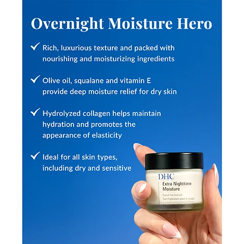 Image 1 - A person holds a small jar of DHC Extra Nighttime Moisture against a blue background, with text highlighting features of the product such as its rich texture, deep moisture relief, and suitability for all skin types.
Image 2 - Image shows a labeled infographic about skincare ingredients, featuring a jar of DHC Extra Nighttime Moisture; the text includes Whats In the Bottle? with descriptions for Organic olive oil, Squalane, Hydrolyzed collagen, and Tocopherol (vitamin E).
Image 3 - Image of a jar of DHC Extra Nighttime Moisture facial moisturizer on a blue background with a crescent moon, with the text Need an Overnight Boost? The concept of beauty sleep might seem outdated, but it’s anything but dull and tired. Overnight skincare boosters, like our Extra Nighttime Moisture, work while you sleep to soothe and revitalize skin after exposure to daily stressors. Consider it your nightly glow.
Image 4 - A blue background features a suggested skincare routine with three columns detailing Rich Moisture is lightweight and perfect for daily use, Extra Nighttime Moisture for an overnight boost, and Concentrate Eye Cream for an eye refresh for day and night, along with instructions stating At nighttime after applying liquid lotion, smooth evenly over face.
Image 5 - Image shows three DHC skincare products on a blue background: a pump bottle of Rich Moisture facial moisturizer in the center, with the text DHC Rich Moisture Facial Moisturizer Soin hydratant pour le visage 3.3 fl. oz. U.S. (100 ml) visible, flanked by two jars, one labeled DHC Concentrated Eye Cream and the other Extra Nighttime Moisture, with the text Facial moisturizer on the latter.