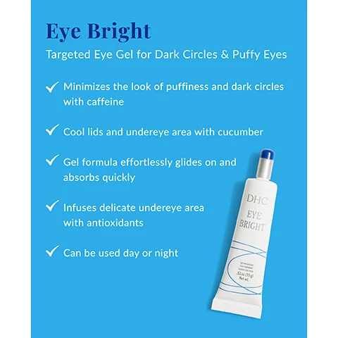 Image 1 - A tube of DHC Eye Bright eye gel is shown on a bright blue background, with visible text detailing its benefits such as minimizing puffiness and dark circles, cooling the under-eye area, and being suitable for day or night use.
Image 2 - Image of a tube of DHC Eye Bright eye moisturizer with labels for its ingredients, including caffeine, sodium hyaluronate, licorice root extract, and cucumber juice, along with descriptions of their benefits. Visible text includes Whats In the Tube? and ingredient explanations.
Image 3 - An image featuring sliced cucumbers surrounded by splashes of water, with text that reads Revive Your Eyes We love Cucumber High in water content, it helps hydrate the delicate undereye area, reduces the appearance of dark circles, feels cool on the skin, soothes and reduces puffiness.
Image 4 - A tube of DHC Eye Bright eye moisturizer is shown against a light, water-splashed background, with a blue tip and text reading Pro Tip: Leave in the refrigerator for a few minutes before applying to enhance the gel’s cool, soothing sensation and DHC EYE BRIGHT Eye moisturizer Soothing hydrator Contour des yeux .52 oz (15 g) Net wt.
Image 5 - A woman with short hair applies a cream near her eye while smiling, with instructions below that read How To Use: After cleansing, apply a small amount evenly to eyelid and under-eye area. Press gently into skin with ring finger.