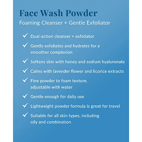 Image 1 - Image shows a blue background with the title Face Wash Powder at the top, followed by the subtitle Foaming Cleanser + Gentle Exfoliator and several bullet points detailing product benefits, including Dual-action cleanser + exfoliator, Gently exfoliates and hydrates for a smoother complexion, and Suitable for all skin types, including oily and combination.
Image 2 - A light blue bottle of face wash powder is shown on a neutral background, with text highlighting the ingredients: Protease, Honey, Sodium hyaluronate, Licorice root extract, and Lavender, along with their benefits.
Image 3 - A person in a light-colored top pours face wash powder from a blue container into their hand, with instructions in a blue circle that states: How To Use: Wet face. Combine Face Wash Powder with water, lather and gently massage onto face. Rinse thoroughly.
Image 4 - Image shows two skincare products side by side: a bottle of yellow DEEP CLEANSING OIL labeled with DHC on the left and a blue bottle of FACE WASH POWDER on the right, with the text The Exfoliating Double Cleanse at the top and instructional text below about using the products, stating they are suitable for all skin types, including oily and combination.