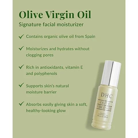 Image 1 - A bottle of DHC Olive Virgin Oil facial moisturizer is displayed against a green background, with text detailing its benefits: contains organic olive oil from Spain, moisturizes without clogging pores, rich in antioxidants, supports skins moisture barrier, absorbs easily for a healthy glow.
Image 2 - Image of a small bowl of olive oil with two green olives and olive leaves beside it, along with text that reads Ingredient Spotlight: Organic Olive Oil Sourced in Spain and delicately extracted from organic olive groves, it is then ultra-purified in our state-of-the-art factories in Japan. Olive Virgin Oil is one of most nourishing oils in the world because it’s high in antioxidants, vitamin E and polyphenols.
Image 3 - An image showing a bottle of DHC Olive Virgin Oil on a light-colored surface next to sheer curtains, with the text PRO TIP Olive Virgin Oil is great to use on: Your entire face, Around the eyes, Cuticles, Flyaway hair and dry ends, Neck, arms and legs, Wherever you need any extra boost in hydration!
Image 4 - Image showing a comparison of myths and facts about facial oils, with headings Myth: and Fact: followed by statements that clarify common misconceptions: Oils cause breakouts vs. Not all oils clog pores. The right facial oil can help skin feel more balanced, You dont need an oil if you use moisturizer vs. Oils are perfect for added nourishment, especially in harsh climates or as an added step to lock in moisture, and Oils make skin greasy vs. When used in moderation, facial oils can leave a dewy finish rather than a greasy one.
Image 5 - A person is pouring a few drops of a green-tinted oil from a bottle labeled DHC Olive into their palm, with instructions on how to use it displayed prominently, stating to use day and night, massage 1-2 drops between palms to warm oil, then gently press onto face.
Image 6 - Image shows a suggested skincare routine with four products: a green bottle of Olive Concentrated Cleansing Oil, a round bar of Olive Soap, a bottle labeled Mild Lotion, and a gold bottle of Olive Virgin Oil, with the text Suggested Routine above them and numbered 1 to 4.
