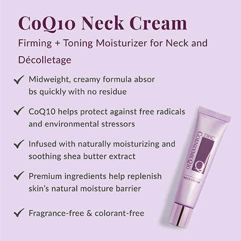 Image 1 - A purple tube of DHC CoEnzyme Q10 Neck Cream is displayed against a light purple background, with accompanying text that reads CoQ10 Neck Cream, Firming + Toning Moisturizer for Neck and Décolletage, Midweight, creamy formula absorbs quickly with no residue, CoQ10 helps protect against free radicals and environmental stressors, Infused with naturally moisturizing and soothing shea butter extract, Premium ingredients help replenish skin’s natural moisture barrier, Fragrance-free & colorant-free. Image 2 - A serene woman with long gray hair, eyes closed, gently touches her neck, with a purple heart icon and the text Your neck and décolletage need love too! displayed above. Image 3 - The image shows a smiling woman applying a yellow cream to her cheek within a heart-shaped frame, with text reading Why We Love CoQ10 and A Japanese beauty favorite, antioxidant CoQ10 is known to visibly reduce the appearance of fine lines and wrinkles, improve the look of uneven skin tone and help protect against free radicals and environmental stressors. Image 4 - An infographic displays a list of five product ingredients with accompanying circular images: Shea Butter shown as a lumpy white substance next to brown nuts; Organic olive oil depicted as dark purple olives on a branch; Squalane as a clear liquid with various sized bubbles; Sodium hyaluronate as a clear, slightly viscous liquid with small bubbles; and Soluble collagen as a small pile of fine white powder. The text reads: Whats In the Jar? Shea Butter: Extracted from the nuts of the karate tree, this emollient is naturally rich in vitamins and antioxidants. Organic olive oil: Helps fight free radicals and maintain skins moisture barrier. Squalane: Derived from olives, antioxidant-rich and used as an emollient to moisturize. Sodium hyaluronate: Helps replenish skins natural moisture barrier. Soluble collagen: A humectant that promotes soft, supple and firmer-looking skin.