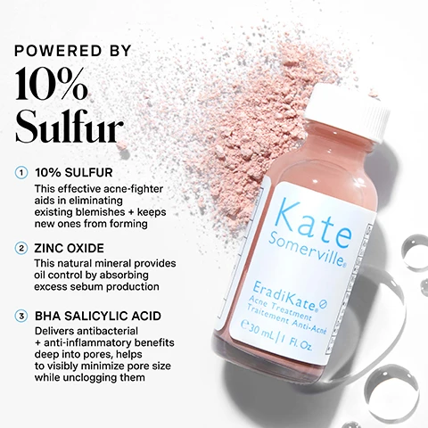 Image 1 - A pink bottle of Kate Somerville EradiKate Acne Treatment is displayed on a white surface with scattered pink powder and water droplets, with visible text reading POWERED BY 10% Sulfur, 10% SULFUR This effective acne-fighter aids in eliminating existing blemishes + keeps new ones from forming, ZINC OXIDE This natural mineral provides oil control by absorbing excess sebum production, BHA SALICYLIC ACID Delivers antibacterial + anti-inflammatory benefits deep into pores, helps to visibly minimize pore size while unclogging them, and Kate Somerville EradiKate Acne Treatment Traitement Anti-Acné e 30 mL | 1 Fl. Oz. Image 2 - A stack of four Kate Somerville EradiKate Acne Treatment bottles with pink liquid dripping down them, on a blue background, next to text that reads Treat + Clear, PROVEN TO DIMINISH BREAKOUTS IN JUST 1 HOUR*, Clear existing blemishes, Reduce redness, Prevent future breakouts, *Clinically proven based on an independent clinical study. Image 3 - A smiling person with blonde hair applies a pink skincare product to their face with a cotton swab, with instructions on the left that read HOW DO I Use This? 1 Place a clean cotton swab all the way to the bottom of the bottle 2 Apply the pink sediment to the affected areas 3 Allow to dry Rinse or leave on overnight and a note at the bottom left that says do not shake product. Image 4 - A person with blonde hair holds a small bottle of Kate Somerville EradiKate Acne Treatment, with pink dots of product visible on their cheek and chin, and text stating 97% showed visible improvement of redness + inflammation in just 2 days*, 94% showed visible improvement of breakouts in just 1 hour*, *Clinically proven based on an independent clinical study, and Clinic expertise at your fingertips Kate Somerville with a winking face icon. Image 5 - A split image shows a persons chin and mouth area, with the top panel labelled BEFORE displaying visible acne and the bottom panel labelled AFTER 1 USE* showing a reduction in blemishes, along with the text *Clinically proven based on an independent clinical study and ERADIKATE Acne Spot Treatment. Image 6 - A visual comparison displays two Kate Somerville EradiKate acne treatments with a heading Choose Your Treatment: a pink bottle on the left for EradiKate Acne Spot Treatment with 10% Sulfur, offering Benefits Purify + Protect; and a blue bottle on the right for EradiKate Acne Mark Fading Gel with 2% Salicylic Acid, offering Benefits Balance + Clarify, both in 30mL | 1 Fl. Oz. bottles. Image 7 - A blue infographic outlines Kates 5-step daily skincare routine with line art product illustrations, displaying the text KATES 5 Daily Dos, 1 Cleanse AM / PM, 2 Exfoliate 1-2x PER WEEK, 3 Treat AM / PM, 4 Moisturize AM / PM, 5 Protect AM, and at the bottom, BE THE BOSS OF YOUR BREAKOUTS Sulfur-powered, fast-acting acne treatment – breakouts don’t stand a chance. Image 8 - A close-up of a persons cheek shows a cotton swab with a pink substance being applied to a blemish, with the text no skin retouching visible in the corner.