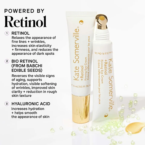 Image 1 - Two white tubes of Kate Somerville + Retinol Firming Eye Cream, one standing upright with a gold cap and one lying down with a gold rollerball applicator, are displayed on a white background with scattered beads and a dollop of yellowish product, next to text that reads POWERED BY Retinol 1 RETINOL Relaxing the appearance of fine lines + wrinkles, increases skin elasticity + firmness, and reduces the appearance of dark spots 2 BIO RETINOL (FROM BABCHI EDIBLE SEEDS) Reverses the visible signs of aging, supports hydration, visible softening of wrinkles, improved skin clarity + reduction in rough skin texture 3 HYALURONIC ACID Increases hydration + helps smooth the appearance of skin, with the tubes themselves labeled Kate Somerville + Retinol Firming Eye Cream Crème raffermissante pour les yeux 15 mL | 0.5 FL. Oz. Liq. Image 2 - An angled white tube of Kate Somerville + Retinol Firming Eye Cream with a gold rollerball applicator and its gold cap next to it, along with a swirl of yellow-orange product, displays text reading Firm + Brighten DAILY SKIN CLINIC EYE TREATMENT AT HOME Visibly firm, brighten, + hydrate the skin around the eyes Kate Somerville + Retinol Firming Eye Cream Crème raffermissante pour les yeux e 15 mL | 0.5 Fl. Oz. Liq. Image 3 - A woman with graying hair is smiling slightly while gently patting a product under her right eye with her finger, next to the text HOW DO I Use This? 1 On clean, dry skin, gently pat a small amount around the eye area. Gold applicator tip is contoured to comfortably massage product in the delicate eye area. Can also be used on the upper brow area Don’t forget SPF in the morning! for daily use, AM + PM. Image 4 - A promotional image features two Kate Somerville eye cream products, a white tube with a gold cap and a yellow cream swatch on the left, and a silver pump bottle with a white cream swatch on the right, under the main title CHOOSE Your Treatment; the white tube product is labeled Kate Somerville +Retinol Firming Eye Cream and its associated chart section lists Benefits Firm + Brighten, and Ingredient Spotlight: Retinol + Bio Retinol (from Babchi Edible Seeds) + A natural blend of Bidens Pilosa Extract (aka Spanish Needles) + Cotton and Linseed Seed Oils + Hyaluronic Acid + Lime Pearl; the silver bottle product is labeled Kate Somerville KATECEUTICALS Lifting Eye Cream and its associated chart section lists Benefits Lift + Smooth, and Ingredient Spotlight: Triple Peptide Complex + Brown / Red Algae + Cucumber Extract + Vitamin C + Hyaluronic Acid + Safflower + Sunflower Seed Oils. Image 5 - A purple infographic titled Kates 5 Daily Dos outlines a skincare routine with five steps: 1 Cleanse AM / PM, 2 Exfoliate 1-2x PER WEEK, 3 Treat AM / PM represented by a Kate Somerville tube with a gold product swipe, 4 Moisturize AM / PM, and 5 Protect AM, concluding with the text Ageless Glow Is All Yours and a description: Our +Retinol Firming Eye Cream is formulated with clinic-stabilized Retinol as the star ingredient along with other potent actives like Hyaluronic Acid to visibly firm, brighten, + hydrate the delicate skin around the eyes. Image 6 - A woman with graying hair applies a yellow eye serum from a white rollerball tube to her right under-eye area, with the visible text no skin retouching in the bottom left corner.