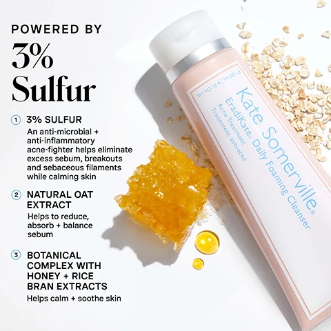 Image 1 - A pink tube of Kate Somerville EradiKate Daily Foaming Cleanser is displayed with a piece of honeycomb, two golden liquid drops, and scattered oats, accompanied by text that states: POWERED BY 3% Sulfur, 1 3% SULFUR An anti-microbial + anti-inflammatory acne-fighter helps eliminate excess sebum, breakouts and sebaceous filaments while calming skin, 2 NATURAL OAT EXTRACT Helps to reduce, absorb + balance sebum, 3 BOTANICAL COMPLEX WITH HONEY + RICE BRAN EXTRACTS Helps calm + soothe skin, and on the tube itself Kate Somerville EradiKate® Daily Foaming Cleanser Acne Treatment Traitement anti-acné 120 ml | 4 fl oz. Image 2 - A pinkish-beige creamy product sits on a white foam lather with text that reads Cleanse + Purify, THE CLEANSER FOR A CLEARER COMPLEXION, followed by bullet points: Target sebaceous filaments + pimples, Keep pores clear without over drying, Manage oil + prevent new breakouts. Image 3 - A person with blonde hair applies a white facial product to their nose and cheeks, smiling with closed eyes, next to text that reads HOW DO I Use This?, followed by instructions: 1 Apply a small amount to a wet face + massage gently for 30 seconds, 2 Rinse, pat dry + continue with your normal skincare routine, Pro-Tip: This cleanser doubles as a mask! Apply to skin + let it sit for 2-3 minutes before rinsing Focus on the t-zone!, and for daily use, AM + PM. Image 4 - A before-and-after image shows a womans face with visible blemishes and redness on the left, labeled BEFORE, and improved skin with reduced blemishes and redness on the right, labeled AFTER 2 WEEKS*, with additional text ERADIKATE 3% SULFUR Daily Foaming Cleanser and *Verified Review - Incentivized. Image 5 - The image shows three tubes of Kate Somerville cleansers (EradiKate Daily Foaming Cleanser, ExfoliKate Daily Foaming Wash, Goat Milk Moisturizing Cleanser) with product swatches, accompanied by the text CHOOSE Your Cleanser and a comparison table with the following information: ERADIKATE 3% SULFUR Daily Foaming Cleanser has Benefits Cleanse plus Purify and Ingredient Spotlight 3% Sulfur plus Natural Oat Extract plus Botanical Complex with Honey plus Rice Bran Extracts; EXFOLIKATE CLEANSER Daily Foaming Wash has Benefits Cleanse plus Exfoliate and Ingredient Spotlight Glycolic Acid plus Lactic Acid plus Papaya, Pinapple plus Pumpkin Enzymes; GOAT MILK Moisturizing Cleanser has Benefits Cleanse plus Soothe and Ingredient Spotlight Goat Milk plus Manuka Honey plus Jojoba plus Avocado Oil. Image 6 - A blue infographic illustrates Kates 5 Daily Dos skincare routine with five steps and corresponding product outlines: 1 Cleanse AM/PM, shown with a Kate Somerville EradiKate Daily Foaming Cleanser tube and product swatches; 2 Exfoliate 1-2x Per Week, shown with a tube outline; 3 Treat AM/PM, shown with a bottle outline; 4 Moisturize AM/PM, shown with a jar outline; and 5 Protect AM, shown with a bottle outline, followed by the text Be The Boss of Your Breakouts, and Developed for acne-prone skin, our EradiKate 3% Sulfur Daily Foaming Cleanser is clinically formulated to help combat blackheads, sebaceous filaments + acne while preventing new breakouts. Image 7 - A person with freckles has a dab of light pink cleanser on their right cheek while holding a pink tube of Kate Somerville EradiKate Daily Foaming Cleanser Acne Treatment Traitement anti-acné, looking up playfully with a smile, and the bottom right corner reads no skin retouching.