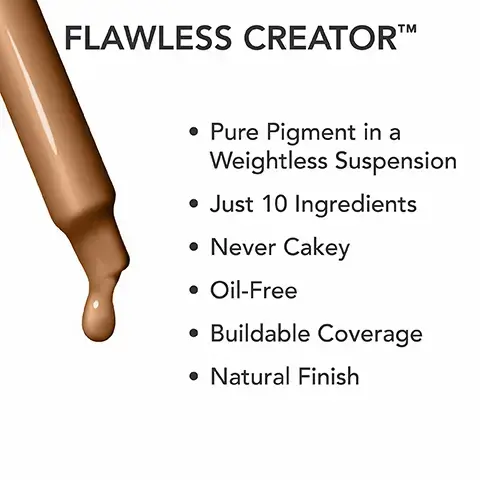 Image 1, pure pigment in a weightless suspension, just 10 ingredients, never cakey, oil free, buildable coverage and a natural finish. Image 2, 90N, 85N, 75W, 72N, 60N, 50W, 35W, 30N, 25N, 20W, 15C, 48N, 45W, 43N, 43W, 40N, 37N, 37W, 10N. Image 3, HOW TO USE FLAWLESS CREATORTM STEP 1: SHAKE Shake vigorously 30-60 seconds to mix product STEP 2: SQUEEZE Squeeze dropper to flush out any product
STEP 3: SHAKE Shake again to ensure product is fully mixed STEP 4: APPLY Use dropper to apply using a brush, sponge or directly on skin. Image 4, great to use alone or mixable in your moisturizer. Image 5, number 1 dermatologist recommended coverage brand. skin security standards, dermatologist standards - dermatologist tested for safety, non comedogenic, sensitive skin tested, allergy tested. formula standards - high performance pigments, fragrance free, pthalate free, vegan formua.