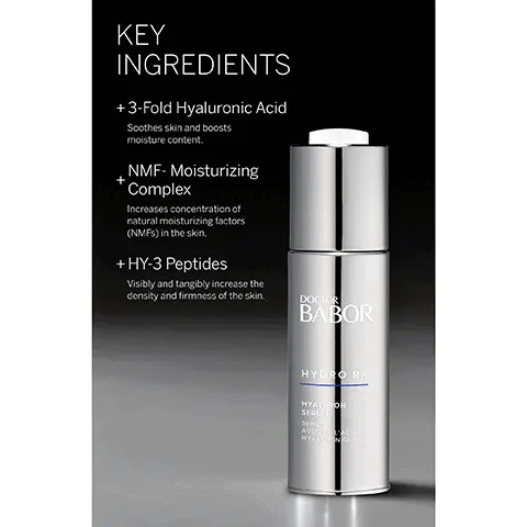 Image 1,  KEY INGREDIENTS + 3-Fold Hyaluronic Acid Soothes skin and boosts moisture content. NMF-Moisturizing Complex Increases concentration of natural moisturizing factors (NMFS) in the skin. +HY-3 Peptides Visibly and tangibly increase the density and firmness of the skin. DOCTOR BABOR HYDRO RX HYALURON SERUM SERU AVECIACIO HYALURONIQUE Image 2,  HYDRO RX HYALURON SERUM + Lightweight with a multidimensional moisturizing effect + Achieve a refreshed, radiant appearance with a multidimensional moisturizing effect + Protect against moisture loss and improve skin's natural ability to store moisture thanks to a unique combination of HY-3 Peptides and high-molecular hyaluronic acid BABOR DOCTOR BABOR Image 3,  THE HIGHEST STANDARDS WORLDWIDE IN CLEAN BEAUTY Dermatologically tested, vegan, sustainable, while never compromising performance. FREE FROM: x Lactose * Gluten × Mineral Oil x Silicones * Parabens * PEG's * Microplastics * Palm Oil * SLS x Plastic BABOR EXPERT SKINCARE MADE IN GERMANY Image 4,  BABOR EXPERT SKINCARE MADE IN GERMANY BABOR LOVES OUR PLANET Sustainability is a part of our DNA, which is why we pledge to deliver our outstanding products with minimal impact on the environment. Being 100% climate neutral since 2020 Using clean ingredients in all formulations + Against animal testing + Free from microplastic particles Committed to using 100% recyclable packaging Committed to a 30% reduction in virgin plastic usage* "To supportour of reducing our of virgin plastic by 30% some products your order i does not affect the Image 5,  BABOR EXPERT SKINCARE MADE IN GERMANY CONFIRMED BY 100,000 DERMATOLOGICAL EXPERTS AROUND THE WORLD BABOR has been setting standards in medical skin care since 1956. BABOR develops highly effective, individual solutions to meet the needs of every skin type.