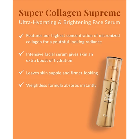 Image 1 - A bottle of Super Collagen Supreme ultra-hydrating and brightening face serum is shown on an orange background with text detailing its benefits, including features of high collagen concentration, intensive hydration, firmer-looking skin, and instant absorption.
Image 2 - Image shows a wooden spoon scooping a pile of white powder, with text that reads Ingredient Spotlight: Collagen Formulated with Dipeptide-8, DHC’s patented, highly concentrated form of micronized collagen that instantly absorbs to deliver maximum hydration.
Image 3 - Image shows a skincare product bottle labeled DHC 294 Super Collagen Supreme with text detailing its ingredients and benefits, including Dipeptide-8, Olive oil, Vitamin C, Glycogen, and Rapeseed oil. Visible text reads: Whats In the Bottle? Dipeptide-8: DHC’s patented skin-loving collagen instantly absorbs to deliver maximum hydration. Olive oil: Rich in antioxidants, it helps maintain the skin’s moisture barrier. Vitamin C: Powerful antioxidant that also helps to brighten skins appearance. Glycogen: Conditions and helps protect skin from environmental stress. Rapeseed oil: An emollient oil rich in Vitamin E for antioxidant support.
Image 4 - Image of two skincare products against an orange background: on the left, a bottle labeled Super Collagen Supreme that brightens and hydrates, and on the right, a jar labeled Super Collagen Cream that brightens and visibly firms, with text stating 2 Steps to Visibly Firmer + Brighter Skin and a note recommending use both in the morning and evening.
Image 5 - Image shows a skincare product display featuring two jars and a pump bottle against an orange background, with the text Super Collagen Collection prominently displayed above.