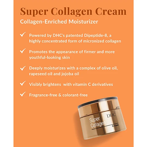 Image 1 - A jar of DHC Super Collagen Cream is shown on a bright orange background, with text highlighting its features, including being a collagen-enriched moisturizer that deeply moisturizes, visibly brightens skin, and is fragrance-free and colorant-free.
Image 2 - Image of a white powder next to a wooden spoon with the text Ingredient Spotlight: Collagen Formulated with Dipeptide-8, DHC’s patented, highly concentrated form of micronized collagen that instantly absorbs to deliver maximum hydration.
Image 3 - An image displaying a jar of cream with a white creamy texture, alongside text that describes its ingredients, including Dipetide-8, Olive oil, Vitamin C, and Rapeseed oil, highlighting their benefits for skin hydration and nourishment.
Image 4 - Image depicts two skincare products on an orange background with the text 2 Steps to Visibly Firmer + Brighter Skin; the product on the left is labeled 1 Super Collagen Supreme Brightens + Hydrates and the product on the right is labeled 2 Super Collagen Cream Brightens + Visibly Firms, with additional text at the bottom stating For best results, use both in the morning and evening.
Image 5 - Image shows two skincare products, a serum and a cream, both labeled Super Collagen, with a small orange measuring cup beside them; the background is orange, and the visible text reads Super Collagen Collection.
