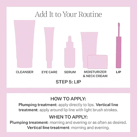 Image 1 - Image showing a skincare routine diagram with five product containers labeled as cleanser, eye care, serum, moisturizer & neck cream, and lip, with instructions for applying lip treatments at the bottom, including HOW TO APPLY: Plumping treatment: apply directly to lips. Vertical line treatment: apply around lip line with light brush strokes. WHEN TO APPLY: Plumping treatment: morning and evening or as often as desired. Vertical line treatment: morning and evening.
Image 2 - Image shows a two-sided product for lip treatment with a pink background; the left side displays a white applicator with the text Minimizes the look of vertical lines, and the right side features a pink product applicator with the text Visibly plumps lips.
Image 3 - Image shows two lip gloss products side by side; the left has a light pink shade with the text glossy, color-enhancing finish, and the right shows a clear serum with the text Plus a silky, lightweight serum.
Image 4 - Image showing a comparison of lips before and after treatment, with the top image labeled BEFORE showing dry, thin lips and the bottom image labeled AFTER showing fuller, smoother lips; additional text states *Unretouched photos. Individual results will vary.
Image 5 - Image of a lip treatment product with a wand applicator, featuring text that states visibly plumps lips without drying or stinging and smooths the look of vertical lines in just four weeks.
Image 6 - Image of a beauty product display showing two tubes: on the left is a plumping treatment with a light pink applicator and on the right is a vertical line treatment with a white applicator, both against a pink gradient background; visible text includes PLUMPING TREATMENT and VERTICAL LINE TREATMENT.
Image 7 - A close-up image of smooth, wavy surfaces in pink and white, with visible text reading glossy, color-enhancing finish and silky, lightweight serum.
Image 8 - A close-up image of a transparent petri dish containing a light blue gel, with a circular label displaying NIA114 Technology and a molecular structure, accompanied by text stating our products feature NIA-114™, our patented, next-level form of Niacin/Vitamin B3 clinically proven to strengthen skin’s barrier.