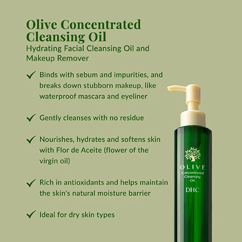 Image 1 - A tall dark green bottle with a pale yellow pump dispenser and an olive tree design near the top is displayed on a light green background, featuring text that reads: Olive Concentrated Cleansing Oil Hydrating Facial Cleansing Oil and Makeup Remover Binds with sebum and impurities, and breaks down stubborn makeup, like waterproof mascara and eyeliner Gently cleanses with no residue Nourishes, hydrates and softens skin with Flor de Aceite (flower of the virgin oil) Rich in antioxidants and helps maintain the skin’s natural moisture barrier Ideal for dry skin types, and on the bottle: OLIVE Concentrated Cleansing Oil DHC. Image 2 - The image shows a clear glass bowl of olive oil with two green olives and olive leaves, above text that reads Ingredient Spotlight: Organic Olive Oil Sourced in Spain and delicately extracted from organic olive groves, it is then ultra-purified in our state-of-the-art factories in Japan. Olive Virgin Oil is one of most nourishing oils in the world because its high in antioxidants, vitamin E and polyphenols. Image 3 - The image shows a dark green, ribbed bottle of DHC Olive Concentrated Cleansing Oil with a beige pump on a light surface with leaf shadows and an olive branch, next to a green oval text box that reads How To Use: Dispense 2-3 pumps into dry hands, then massage onto dry face to dissolve makeup and other impurities. Rinse thoroughly.