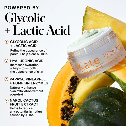 Image 1 - A jar of Kate Somerville ExfoliKate Glow Moisturizer with light green cream is shown surrounded by fresh fruit slices including papaya, pineapple, and a dark green squash, with text that reads: POWERED BY Glycolic + Lactic Acid 1 GLYCOLIC ACID + LACTIC ACID Refine the appearance of pores + help clear buildup 2 HYALURONIC ACID Increases hydration + helps to smooth the appearance of skin 3 PAPAYA, PINEAPPLE + PUMPKIN ENZYMES Naturally enhance skin exfoliation without over-drying 4 NAPOL CACTUS FRUIT EXTRACT Helps to reduce any potential irritation caused by AHAs, and on the jar: Kate Somerville ExfoliKate Glow Moisturizer | Hydratant éclat 50 ml / 1.7 Fl. Oz. Image 2 - Two stacked jars of Kate Somerville ExfoliKate Glow moisturizer are displayed against an orange and white background, with text reading Hydrate + Exfoliate A MOISTURIZER THAT EXFOLIATES? THATS EXACTLY RIGHT - Formulated to even skin tone + increase smoothness - Significantly improve moisturization + boost radiance, and the visible product labels state Kate Somerville™ ExfoliKate Glow® Moisturizer | Hydratant éclat e 50 mL | 1.7 Fl. Oz. Image 3 - An individual with reddish-brown hair smiles while applying white cream to their face, alongside text that reads HOW DO I Use This? 1 Apply a thin, even layer to clean or freshly cleansed face + neck 2 Use alone or layer over your favorite Kate Somerville serum Pro Tip: This product contains Alpha Hydroxy Acid (AHA) which may increase sensitivity to the sun and increase the possibility of sunburn. As always, use sunscreen, with a note for daily use, AM + PM. Image 4 - A person with freckles, a nose ring, and multiple ear piercings looks up and to the right, showing glowing skin, next to text that reads: 97% showed significant improvement in skin luminosity and radiance after just 1 use*, 91% reported improvement in skin tone evenness after just 1 week, *Clinically-proven results based on a 1-week, independent clinical study of 32 people, and a circular logo in the bottom right corner with a winking smiley face states: CLINIC EXPERTISE AT YOUR FINGERTIPS. KATE SOMERVILLE. Image 5 - The image shows three Kate Somerville moisturizer jars, ExfoliKate Glow Moisturizer, Goat Milk Moisturizing Cream, and HydraKate Recharging Water Cream, each with a cream swatch, presented under the heading Choose Your Moisturizer, with a comparison table below detailing their benefits and ingredient spotlights; the first jar, Kate Somerville ExfoliKate Glow Moisturizer Hyaluronic Acid & Glycolic Acid, is described in the table as EXFOLIKATE Glow Moisturizer with Benefits Hydrate + Exfoliate and Ingredient Spotlight Glycolic Acid + Lactic Acid + Papaya, Pineapple + Pumpkin Enzymes + Napol Cactus Fruit Extract; the second jar, Kate Somerville Goat Milk Moisturizing Cream Crème Hydratante, is described as GOAT MILK Moisturizing Cream with Benefits Moisturize + Restore and Ingredient Spotlight Lactose from Goats Milk + Natural Milk Protein from Goats Milk + Jojoba + Avocado; the third jar, Kate Somerville HydraKate Recharging Water Cream Crème Réhydratante, is described as HYDRAKATE Recharging Water Cream with Benefits Hydrate + Recharge and Ingredient Spotlight AquaPort Technology + Blue Light-Activated Algae Extract + Marigold Flower Extract. Image 6 - An orange infographic displays Kates 5 Daily Dos skincare routine: 1 Cleanse AM / PM, 2 Exfoliate 1-2x Per Week, 3 Treat AM / PM, 4 Moisturize AM / PM, 5 Protect AM, followed by the text The Secret To Your Glowiest Skin: Revive dull, dry, lackluster-looking skin with multi-layer skin hydration + powerhouse ingredients. This unique, dual-acting formula is clinically proven to deliver refreshed + radiant results.
