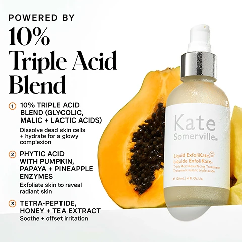 Image 1 - A Kate Somerville Liquid ExfoliKate product bottle stands in front of a sliced papaya, accompanied by text that reads: POWERED BY 10% Triple Acid Blend 1. 10% TRIPLE ACID BLEND (GLYCOLIC, MALIC + LACTIC ACIDS) Dissolve dead skin cells + hydrate for a glowy complexion 2. PHYTIC ACID WITH PUMPKIN, PAPAYA + PINEAPPLE ENZYMES Exfoliate skin to reveal radiant skin 3. TETRA-PEPTIDE, HONEY + TEA EXTRACT Soothe + offset irritation. The bottle itself also displays Kate Somerville Liquid ExfoliKate® Liquide ExfoliKate® Triple Acid Resurfacing Treatment Traitement lissant triple acide e 120 mL | 4 Fl. Oz. Liq. Image 2 - A light green Kate Somerville Liquid ExfoliKate.® bottle with a white pump top rests on a rippled water surface, featuring the text Exfoliate + Smooth A NIGHTLY LIQUID TONING EXFOLIATOR - Minimize pores + smooth skin, and on its label: Kate Somerville. Liquid ExfoliKate.® Liquide ExfoliKate.® Triple Acid Resurfacing Treatment Traitement lissant triple acide e 120 mL | 4 Fl. Oz. Liq. Image 3 - A person with freckles dispenses a product from a frosted bottle labeled Kate Somerville onto a cotton round, with text describing How Do I Use This?: 1 Saturate a cotton round and pat onto face, avoiding the eye area 2 Allow Liquid ExfoliKate® to absorb, then follow with your favorite moisturizer. Precautions. This product contains alpha hydroxy acids (AHAs) that may increase your skins sensitivity to the sun and increase the possibility of sunburn. Use sunscreen, wear protective clothing, and limit sun exposure while using this product and for a week afterward. The image also states for daily use, AM + PM. Image 4 - A person with freckles applies product to their cheek with a cotton pad, holding a frosted glass bottle with a silver pump top, and the visible text includes 100% showed improvement in pore size after just 1 use* *Clinically proven results based on independent clinical study, Kate Somerville Liquid ExfoliKate Triple Acid Resurfacing Treatment Traitement resurfaçant triple acide 120 mL/4 fl oz on the bottle, and in a circular graphic, CLINIC EXPERTISE AT YOUR FINGERTIPS • KATE SOMERVILLE • with a winking face icon. Image 5 - An advertisement comparing two Kate Somerville products, featuring a clear bottle of Liquid ExfoliKate on the left and a white tube of ExfoliKate Intensive with a green product smear on the right, above a comparison table, with the visible text: CHOOSE Your Treatment. Liquid ExfoliKate bottle: Kate Somerville Liquid ExfoliKate Triple Acid Resurfacing Treatment e 120 mL / 4 fl oz. ExfoliKate Intensive tube: Kate Somerville ExfoliKate Intensive Exfoliating Treatment e 60 mL / 2 fl oz. Comparison table: LIQUID EXFOLIKATE Triple Acid Resurfacing Treatment, EXFOLIKATE INTENSIVE Exfoliating Treatment. BENEFITS: Resurface + Smooth, Exfoliate + Smooth. INGREDIENT SPOTLIGHT: AHA Lactic Acid + BHA Salicylic Acid, 10% Triple Acid Blends (Glycolic, Malic + Lactic Acids). Image 6 - An orange infographic displays Kates 5 Daily Dos skincare routine with five numbered steps: 1 Cleanse AM / PM with a tube icon, 2 Exfoliate AM / PM with a Kate Somerville Liquid ExfoliKate Triple Acid Resurfacing Treatment spray bottle, 3 Treat AM / PM with a bottle icon, 4 Moisturize AM / PM with a jar icon, and 5 Protect AM with a pointed bottle icon, followed by the text The Secret To Your Glowiest Skin, Powered by 10% AHAs + Fruit Enzymes, the award-winning Liquid ExfoliKate® Triple Acid Resurfacing Treatment is a gentle toner that works on your glow while you sleep. Image 7 - A person with freckles holds a translucent bottle of Kate Somerville Liquid ExfoliKate Triple Acid Resurfacing Treatment near their face, and the image includes the text Kate Somerville Liquid Exfolikate Triple Acid Resurfacing Treatment e 120 mL / 4 fl oz and no skin retouching.