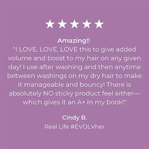 Image 1 5-star rating review from Cindy B Real Life #EVOLVher: Amazing!! I LOVE LOVE LOVE this to give added volume and boost to my hair on any given day! I use after washing and then anytime between washings on my dry hair to make it manageable and bouncy! There is absolutely No sticky product feel either- Which gives it an A+ in my book!