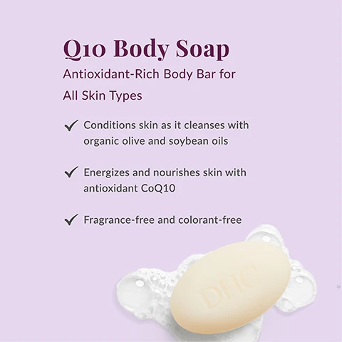 Image 1 - An advertisement for DHC Q10 Body Soap on a light purple background shows a light-colored oval bar of soap with DHC embossed on it, surrounded by white lather, and features text that reads Q10 Body Soap, Antioxidant-Rich Body Bar for All Skin Types, Conditions skin as it cleanses with organic olive and soybean oils, Energizes and nourishes skin with antioxidant CoQ10, and Fragrance-free and colorant-free. Image 2 - Whats In the Bar? A list of ingredients with images: Coenzyme Q10, shown as orange softgel capsules, is described as a potent antioxidant occurring naturally in skin that decreases as we age. Organic olive oil, depicted as dark purple olives on a branch, moisturizes and maintain skins natural moisture barrier. Soybean oil, shown as a glass of oil with soybeans, helps maintain skins natural moisture barrier. Vitamin E, illustrated by yellow softgel capsules, nourishes and soothes skin. Aloe leaf extract, represented by green aloe vera leaves with a water droplet, provides soothing relief to skin. Image 3 - A light yellow oval soap bar with DHC embossed on it sits in white suds on a light purple background, below the text How to Use Wet the bar and your skin. Lather the bar in your hands or with a washcloth and massage over skin using circular motions. Rinse thoroughly. For best results, use with other CoQ10 Collection products.