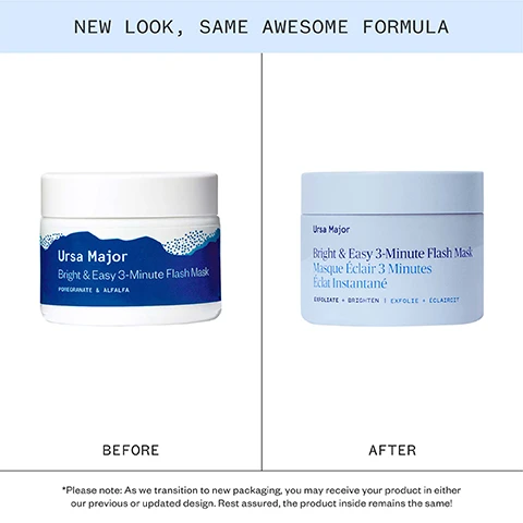 Image 1 - Image showing the old and new packaging for Ursa Major Bright & Easy 3-Minute Flash Mask; text at the top reads NEW LOOK, SAME AWESOME FORMULA; the jar on the left, labeled BEFORE, shows text Ursa Major Bright & Easy 3-Minute Flash Mask POMEGRANATE & ALFALFA; the jar on the right, labeled AFTER, shows text Ursa Major Bright & Easy 3-Minute Flash Mask Masque Éclair 3 Minutes Éclat Instantané EXFOLIATE + BRIGHTEN | EXFOLIE + ÉCLAIRCIT; and a note at the bottom reads *Please note: As we transition to new packaging, you may receive your product in either our previous or updated design. Rest assured, the product inside remains the same! Image 2 - The image shows four ingredients: pomegranate, alfalfa, pineapple, and aspen bark, with text reading Pure powerful ingredients, Pomegranate Enzymes Remarkably rich in antioxidants and omega fatty acids; helps skin lock in moisture and provides intense hydration, Alfalfa A retinol-like active that helps improve the look of skins firmness and elasticity, Pineapple Natural source of enzymes that gently exfoliate, smooth, and brighten skin, and Aspen Bark Natural source of salicylic acid (beta hydroxy acid); exfoliates and soothes skin.