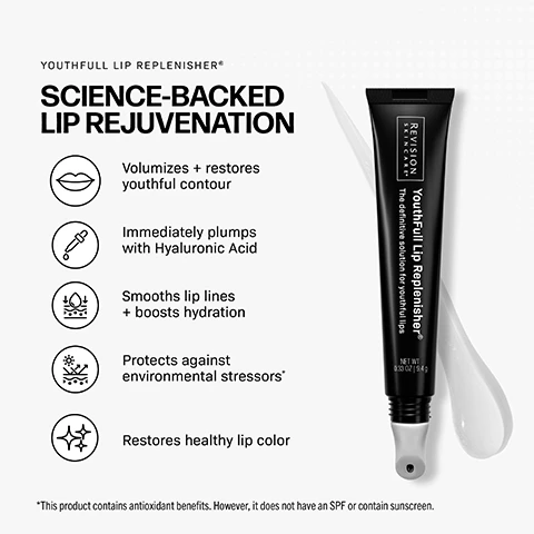 Image 1 - A black tube of lip replenisher with a rollerball applicator and a white streak of product next to it is displayed alongside text that reads YOUTHFULL LIP REPLENISHER®, SCIENCE-BACKED LIP REJUVENATION, Volumizes + restores youthful contour, Immediately plumps with Hyaluronic Acid, Smooths lip lines + boosts hydration, Protects against environmental stressors*, Restores healthy lip color, and on the tube REVISION SKINCARE®, YouthFull Lip Replenisher®, The definitive solution for youthful lips, NET WT. 0.30 OZ | 9.4 g, with a disclaimer *This product contains antioxidant benefits. However, it does not have an SPF or contain sunscreen. Image 10 - A woman with glossy lips holds a black box labeled REVISION SKINCARE YouthFull Lip Replenisher The definitive solution for youthful lips COMPLEX NET WT 2 X 0.33 OZ (9.4 G), with a white circle overlay stating AVAILABLE IN A 2 PACK! Image 2 - An image shows a hand holding a Youthfull Lip Replenisher tube labeled YouthFull Lip Replenisher, The definitive solution for youthful lips, NET WT 0.33 OZ (9.4G), alongside text titled Youthfull Lip Replenisher, How it plumps, without the sting, which describes key ingredients like Hyaluronic Acid for immediate hydration, Wild Mint Leaf Oil for refreshing, Palmitoyl Tripeptide-1 & -38 to stimulate collagen, and THD Ascorbate (Vitamin C) to support collagen. Image 3 - A close-up of glossy, hydrated lips with text describing product benefits: Youthfull Lip Replenisher Benefits, Replenishes youthful volume, Reinforces skin barrier, Smooths lines instantly, Long-lasting hydration, Restores natural lip color. Image 4 - A close-up of a womans nose and glossy pink lips is shown alongside text explaining product benefits: How does Youthfull Lip Replenisher® address signs of aging? LOSS OF VOLUME & WRINKLES Palmitoyl Tripeptide-38 + Hyaluronic Acid restore youthful volume and smooth lines. FADING CUPIDS BOW Peptides GAG synthesis improve contour. COMPROMISED BARRIER Shea Butter + Sunflower Seed Oil help restore natural color and reinforce the skin barrier. CHRONIC DRYNESS Hyaluronic Acid provides deep, lasting moisture. Image 5 - An advertisement for YouthFull Lip Replenisher displays the title YOUTHFULL LIP REPLENISHER® with the slogan REAL CUSTOMERS. REAL RESULTS. followed by five stars and a customer testimonial that reads I never expected to see this kind of difference in my lips. They just look youthful and plump again! - Michelle M., Verified Buyer. Below this is a black tube of the product labeled REVISION SKINCARE YouthFull Lip Replenisher, The definitive solution for youthful lips, positioned above a before and immediately after comparison showing natural, less full lips on the left and plumper, smoother, glossy lips on the right. Image 6 - A close-up image of a womans face with lightly tinted lips shows information about TINTED YOUTHFULL LIP REPLENISHER, stating it is PERFECT FOR: All skin types, especially those with dehydrated lips, signs of aging, or who want to maintain results from cosmetic lip treatments, and is Formulated without: PARABENS, PHTHALATES, SULFATES, PETROLATUM, MINERAL OIL, FORMALDEHYDES, with a note that Revision Skincare products are not intended for use on broken skin and should only be used once skin has fully healed following your procedure. Image 7 - A close-up of a persons face shows their right eye, nose, and glossy pink lips, with instructions on the left side. Text reads: TINTED YOUTHFULL LIP REPLENISHER® HOW TO USE FOR MAXIMUM RESULTS 1. Apply directly to clean lips 2. Massage in with ceramic tip 3. Use three times daily or as needed 4. Can be worn alone or over lip color. Image 8 - The image displays a syringe and three Revision Skincare products under the main heading Enhance and maintain your in-office results Build Your Regimen; product 1 is Revox Line Relaxer, to be used AM/PM, which Reduces expression lines. Optimizes injection results; product 2 is D-E-J Daily Boosting Serum, for AM/PM use, which Improves firmness, tone, texture, and radiance. Boosts cellular energy; and product 3 is Tinted YouthFull Lip Replenisher or YouthFull Lip Replenisher, also for AM/PM use, which Plumps, hydrates, adds a healthy flush of color. Perfect complement to lip injections; a footnote clarifies that Revision Skincare products are not intended for use on broken skin and should only be used once skin has fully healed following your procedure. Image 9 - Two black tubes of Revision Skincare lip replenisher with rollerball applicators are shown against a split light gray and pink background, with a clear product drop next to the left tube and a pink product drop next to the right tube, displaying the text PICK YOUR PERFECT POUT, Revision Skincare YouthFull Lip Replenisher The definitive solution for youthful lips NET WT 0.33 OZ | 9.4 G Original Formula, and Revision Skincare Tinted YouthFull Lip Replenisher Transforms to reveal your unique shade of pink NET WT 0.33 OZ | 9.4 G Sheer Pink Tint.