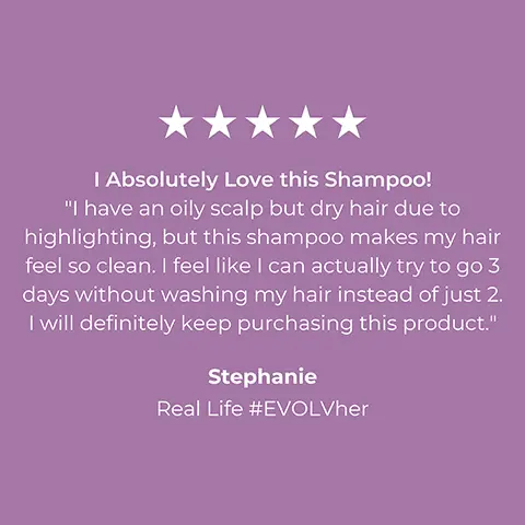 Image 1, 5 star consumer review, stephanie = i absolutely love this shampoo. i have an oily scalp but dry hair due to highlighting but this shampoo makes my hair feel so clean. i feel like i can actually try to go 3 days without washing my hair instead of just 2. i wll definitely keep purchasing this product. Image 2, 5 star consumer review, ashely s said = the best hair system i've experienced. highly recommended. i have very thick hair which gets weighed down by its own magnitude. i've finally found something clean that provides my hair with the weightless volume it needs to thrive for many days in a row without washing. i absolutely love everything about this system