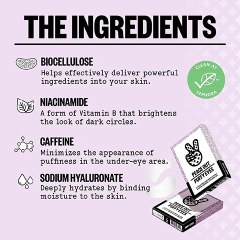 Image 1 - The image shows a list of THE INGREDIENTS including BIOCELLULOSE Helps effectively deliver powerful ingredients into your skin, NIACINAMIDE A form of Vitamin B that brightens the look of dark circles, CAFFEINE Minimizes the appearance of puffiness in the under-eye area, and SODIUM HYALURONATE Deeply hydrates by binding moisture to the skin, alongside a CLEAN AT SEPHORA logo and two boxes of PEACE OUT PUFFY EYES that read 6 PAIRS OF BIOCELLULOSE UNDER-EYE PATCHES W/ CAFFEINE, NIACINAMIDE, & HYALURONIC ACID with LOT 21B01A EX 01.2025 OPEN HERE and PUFFY EYES visible on the packaging. Image 2 - Image on a purple background with abstract shapes and plus signs displays text TIRED EYES IN NEED OF A WAKEUP CALL? WHAT MAKES ME SPECIAL SOOTHES, DE-PUFFS, AND BRIGHTENS UNDER-EYE TACKLES PUFFINESS, DARK CIRCLES & DRYNESS BIODEGRADABLE PATCHES & PROTECTIVE LINERS RESULTS IN AS LITTLE AS 15 MINUTES* ADVANCED BIOCELLULOSE THAT DELIVERS PEPTIDES, CAFFEINE & VITAMIN C *Results are temporary & may vary Image 3 - Image titled HOW TO USE provides three steps for product use: 1. AFTER CLEANSING, UNFOLD THE PATCHES AND REMOVE LINERS FROM BOTH SIDES. 2. PLACE PATCHES AND ADJUST TO FIT COMFORTABLY UNDER YOUR EYES. Pro Tip: Leave in your refrigerator prior to use for that extra kick! 3. REMOVE PATCHES AFTER 15 MINUTES AND PAT EXCESS SERUM INTO YOUR SKIN. The image also contains three face icons. Image 4 - Image shows two boxes of eye patches and two pairs of patches with text EYE REVITALIZING DUO, PEACE OUT. PUFFY EYES 6 PAIRS OF BIOCELLULOSE UNDER-EYE PATCHES W/ CAFFEINE, NIACINAMIDE & SODIUM HYALURONATE, PEACE OUT. RETINOL EYE LIFT PATCHES 5 PAIRS OF BIOCELLULOSE EYE PATCHES W/ ENCAPSULATED RETINOL, PEPTIDE COMPLEX & TRIPLE HYALURONIC ACID BLEND, RETINOL EYE LIFT PATCHES 360° targeted treatment to lift, firm and revitalize your full eye area, PEACE OUT PUFFY EYES Brighten the look of dark circles, depuff & revive the appearance of sleepy eyes. Image 5 - An image showing a list of skincare ingredients and descriptions, icons for each ingredient, two boxes of Peace Out Puffy Eyes product, and white under-eye patches with the text THE INGREDIENTS BIOCELLULOSE Helps effectively deliver powerful ingredients into your skin. NIACINAMIDE A form of Vitamin B that brightens the look of dark circles. CAFFEINE Minimizes the appearance of puffiness in the under-eye area. SODIUM HYALURONATE Deeply hydrates by binding moisture to the skin. PEACE OUT PUFFY EYES 6 PAIRS OF BIOCELLULOSE UNDER-EYE PATCHES WITH CAFFEINE, NIACINAMIDE, & HYALURONIC ACID PUFFY EYES OPEN HERE and product lot and expiration date details.
