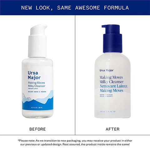 Image 1 - A split image shows the old and new packaging of Ursa Major Making Moves Milky Cleanser with the text NEW LOOK, SAME AWESOME FORMULA, the left bottle labeled Ursa Major Making Moves Milky Cleanser Nettoyant Laiteux GOLDEN ASPEN & MIEHEI 3.7 FL OZ | 106 ML and text BEFORE, the right bottle with dark blue pump labeled Ursa Major Making Moves Milky Cleanser Nettoyant Laiteux Making Moves SOOTHE + NOURISH APAISE + NOURRIT 120 mL | 4 FL OZ and text AFTER, and bottom text *Please note: As we transition to new packaging, you may receive your product in either our previous or updated design. Rest assured, the product inside remains the same! Image 2 - Image displays four natural ingredients with descriptions: a mushroom underside, white tree bark, dried roots, and yellow flowers with green leaves, with text Pure, powerful ingredients MIEHEI MUSHROOM Gently exfoliates and smoothes skin GOLDEN ASPEN BARK Rich in natural BHAs that help flush impurities and imperfections MARSHMALLOW ROOT Soothes skin while helping to retain moisture RHODIOLA Revives dull complexions and protect against environmental stressors. Image 3 - Guide image displaying information about two cleansers. Text reads: A guide to our cleansers Fantastic Face Wash A super-fresh foaming cleansing gel for clean, balanced skin. BEST FOR: Normal, oily, or acne-prone skin Making Moves Milky Cleanser An easy-rinsing cream cleanser for clean, hydrated skin. BEST FOR: Dry or sensitive skin.