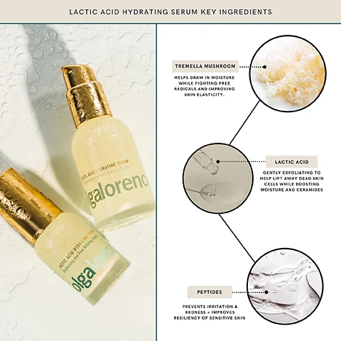 LACTIC ACID HYDRATING SERUM KEY INGREDIENTS LACTIC ACID HYG Bing and Pare Refining olga
CORATING SOM galorend TREMELLA MUSHROOM HELPS DRAW IN MOISTURE WHILE FIGHTING FREE RADICALS AND IMPROVING SKIN ELASTICITY. PEPTIDES PREVENTS IRRITATION & REDNESS. IMPROVES RESILIENCY OF SENSITIVE SKIN LACTIC ACID GENTLY EXFOLIATING TO HELP LIFT AWAY DEAD SKIN CELLS WHILE BOOSTING MOISTURE AND CERAMIDES
