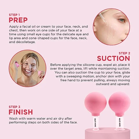 step 1 prep = apply a facial oil or cream to your face, neck and chest then work on one side of your face at a time using small eye cups for the delicate eye and lip area and cone shaped cups for the face, neck and decolletage. step 2 suction = before applying the silicone cup, expel air, place it over the target area, lift while maintaining suction. you can also suction the cup to your face, glide with a sweeping motion, anchor skin with your free and to prevent pulling, always moving outward and upward. step 3 finish = wash with warm water and air dry after peforming steps on both sides of the face.