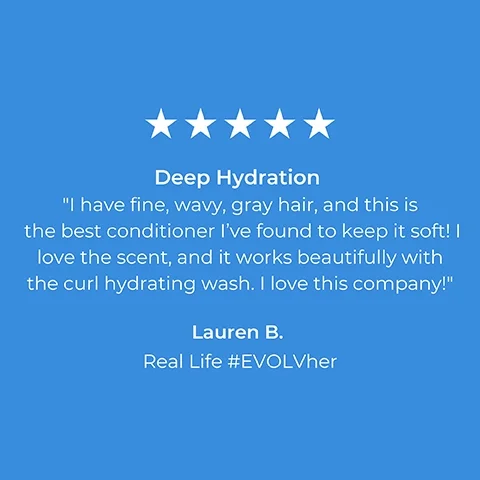 5 stars. Deep Hydration. I have fine, wavy, gray hair, and this is the best conditioner I've found to keep it soft! I love the scent, and it works beautifully with the curl hydrating wash. I love this company! Lauren B. Real Life #EVOLVher