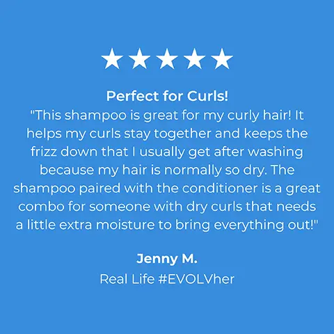 5 stars. Perfect for Curls! This shampoo is great for my curly hair! It helps my curls stay together and keeps the frizz down that I usually get after washing because my hair is normally so dry. The shampoo paired with the conditioner is a great combo for someone with dry curls that needs a little extra moisture to bring everything out! Jenny M. Real Life #EVOLVher. 5 stars. Love This! I used to have so many problems with dry, brittle hair. My hairdresser had to cut my hair shorter because it was just so dry. Since using this shampoo we've both noticed a huge difference. No more dry, crispy, hair. Amy B. Real Life #EVOLVher