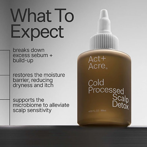 Image 1 - A brown bottle of Act+ Acre® Cold Processed Scalp Detox, e3.0 FL. OZ - 89ml, is shown alongside text detailing product benefits: What To Expect breaks down excess sebum + build-up, restores the moisture barrier, reducing dryness and itch, and supports the microbiome to alleviate scalp sensitivity. Image 2 - A split image displays a dark-haired scalp, where the left panel shows visible white flakes and build-up along the hair part, and the right panel shows the same scalp clean of flakes, with the visible text 95% Saw Build-Up Removed After 1 Use⁺ in a 4-week consumer-perception study of 198 women with all hair types, after 1 use build-up Before After. Image 3 - A split image shows a scalp with brown hair, the left side displaying visible dandruff flakes labeled Before, and the right side showing a clean scalp free of flakes labeled After, with overlay text at the top stating 90% Noticed Less Flaking⁺, and smaller text below that reads ⁺in a 4-week consumer-perception study of 198 women with all hair types, after 1 use. Image 4 - A product advertisement displays a gold bottle of Act+Acre Cold Processed Scalp Detox, e3.0 FL.OZ - 89ml, positioned next to a circular chart indicating 89% agree scalp felt less itchy, with the prominent headline Results You Can Feel and a smaller footnote reading in a 4-week consumer-perception study of 198 women with all hair types, after 1 use. Image 5 - A split image shows a close-up of dark hair and scalp, with the left side displaying visible dandruff flakes labeled Before, and the right side showing the same clean hair and scalp without flakes labeled After. Image 6 - A brown bottle with a white dropper top is labeled Act + Acre Cold Processed Scalp Detox e3.0 FL.OZ - 89ml, with accompanying text describing Sunflower Oil breaks down build-up + supports a healthy scalp microbiome and Baobab Oil moisturizes + alleviates scalp sensitivity. Image 7 - An infographic presents product information with white text on a gray background, featuring sections titled Scalp Detox Ingredients: Basil Leaf (1.37%) clinically proven to target hair follicle cells to stimulate growth and delay hair loss, Baobab Oil (1.28%) cleansing properties help breakdown dirt, sweat + product build-up while supporting scalp microbiome, and Moringa Oil (1.28%) anti-fungal + antimicrobial properties help rebalance the scalp and supports a moisturized scalp for healthy hair; Production: ethical labor 100%, manufacturing method cold processed®; and Packaging: bottle pet plastic, nozzle pet plastic, recyclability 85%, box material certified post recycled. Image 8 - An image with brown hair in the background features a bar graph titled Why Cold Processed®, showing that 97% of nutrients are retained with Cold Processed® and 10% of nutrients are retained with heat processing, with a footnote stating Cold Processing preserves active ingredients, heat destroys them.