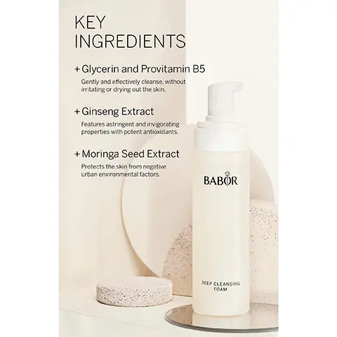 Image 1, KEY INGREDIENTS + Glycerin and Provitamin B5 Gently and effectively cleanse, without irritating or drying out the skin. + Ginseng Extract Features astringent and invigorating properties with potent antioxidants. + Moringa Seed Extract Protects the skin from negative urban environmental factors. BABOR DEEP CLEANSING FOAM Image 2, CLEANSING DEEP CLEANSING FOAM + Arefreshing. delicately soft cleansing foam for all skin types. + This gentle formula featuring glycerin and provitamin B5 gently and effectively cleanses, without irritating or drying out the skin. BABOR BABOR EXPERT SKINCARE MADE IN GERMANY Image 3, BABOR EXPERT SKINCARE MADE IN GERMANY BABOR CLEANSING Beautiful skin starts with gentle and effective products from the BABOR Cleansing line. Clean and Vegan formulations that balance and keep the skin barrier healthy + Up to 99.7% natural based + Dermatologically tested + Water-conscious formulation + Sustainably sourced packaging, production techniques, and clean formulations Image 4, THE HIGHEST STANDARDS WORLDWIDE IN CLEAN BEAUTY Dermatologically tested, vegan, sustainable, while never compromising performance. FREE FROM: x Lactose * Gluten × Mineral Oil x Silicones * Parabens * PEG's * Microplastics * Palm Oil * SLS x Plastic BABOR EXPERT SKINCARE MADE IN GERMANY Image 5, BABOR EXPERT SKINCARE MADE IN GERMANY BABOR LOVES OUR PLANET Sustainability is a part of our DNA, which is why we pledge to deliver our outstanding products with minimal impact on the environment. Being 100% climate neutral since 2020 Using clean ingredients in all formulations + Against animal testing + Free from microplastic particles Committed to using 100% recyclable packaging Committed to a 30% reduction in virgin plastic usage* "To supportour of reducing our of virgin plastic by 30% some products your order i does not affect the