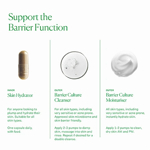Image 1, support the barrier function. inner skin hydrator - for anyone looking to plump and hydrate their skin. suitable for all skin types. once capsule daily with food. outer barrier culture cleanser - for all skin types, including very sensitive or acne prone. approved skin microbiome and skin barrier friendly. apply 2-3 pumps to damp skin, massage into skin and rinse. repeat if desired for a double cleanse. outer barrier culture moisturiser - all skin types, including very sensitive or acne prone, instantly hydrate skin. apply 1-2 pumps to clean, dry skin AM and PM. image 2, probiotic - scientfically studied probiotic supporting skin microbiome and barrier function. ceramides - essential lipids in our skin supporting hydration and skin barrier function. peptides - amino acids that act as building blocks for essential proteins such as collagen elastin and keratin. image 3, clinically proven to support skin barrier function. approved skin microbiome and skin barrier friendly. free from silicones, fragrances, common irritants and any skin barrier damaging ingredients. image 4, old packaging vs new packaging. as our new packaging phases in sustainably, you may receive either out old or new jar and box. inside the jar it's the same formula you know and love. image 5, full list of ingredients.