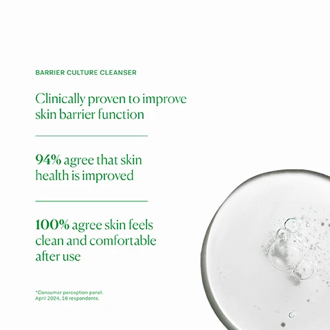 image 1, barrier culture cleanser. clinically proven to improve skin barrier function. 94% agree that skin health is improved. 100% agree skin feels clean and comfortable after use. consumer perception panel, april 2024, 16 respondents. image 2, probiotic - scientifically studied probiotic supporting skin microbiome and barrier function. apple amio acids - gently cleanses skin without disrupting the delicate pH. chamomile extract - natural flower extract soothes skin and reduces redness. image 3, support the barrier function. inner skin hydrator - for anyone looking to plump and hydrate their skin. suitable for all skin types. one capsule daily with food. outer barrier culture cleanser - for all skin types, including very sensitive or acne prone. approved skin microbiome and skin barrier friendly. apply 2-3 pumps to damp skin, massage into skin and rinse. repeat if desired for a double cleanse. outer barrier culture moisturiser - all skin types, including very sensitive or acne prone instantly hydrate skin. apply 1-2 pumps to clean, dry skin AM and PM. image 4, old packaging vs new packaging. as our new packaging phases in sustainably, you may receive either out old or new jar and box. inside the jar it's the same formula you know and love. image 5, clinically proven to support skin barrier function. approved skin microbiome and skin barrier friendly. free from silicones, fragrances, common irritants and any skin barrier damaging ingredients. image 6, full ingredient list.