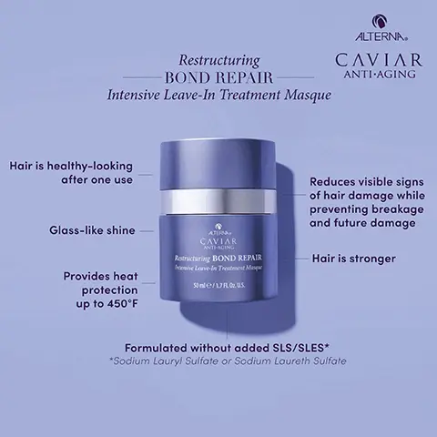 Image 1, Restructuring
BOND REPAIR Intensive Leave-In Treatment Masque Hair is healthy-looking after one use
Glass-like shine Provides heat protection up to 450°F Reduces visible signs of hair damage while preventing breakage and future damage Hair is stronger Formulated without added SLS/SLES* *Sodium Lauryl Sulfate or Sodium Laureth Sulfate. Image 2, Restructuring BOND REPAIR Intensive Leave-In Treatment Masque ALTERNA. CAVIAR ANTI-AGING OMEGA-6 & OMEGA-9 Commonly known to increase hair strength and elasticity BIOMIMETIC LIPIDS Known to prevent the appearance of frizz and fly-aways AMINO ACIDS Commonly known to strengthen hair structure CAVIAR BOND ENFORCING TECHNOLOGY Commonly used to seal hair cuticles that have been damaged. Image 3, Where does Restructuring Bond Repair Intensive Leave-in Treatment Masque fit into your haircare routine? Shampoo Apply 1⁄2 pump to tame ends Blow-dry or Diffuse Other Alterna Leave-Ins Detangle SKIP Conditioner Towel Dry Apply 1-2 pumps. Image 4, For thin/short hair, use one dime-sized pump. For thick/long hair, use two dime-sized pumps. Add more product as needed. Image 5, cleanse and treat