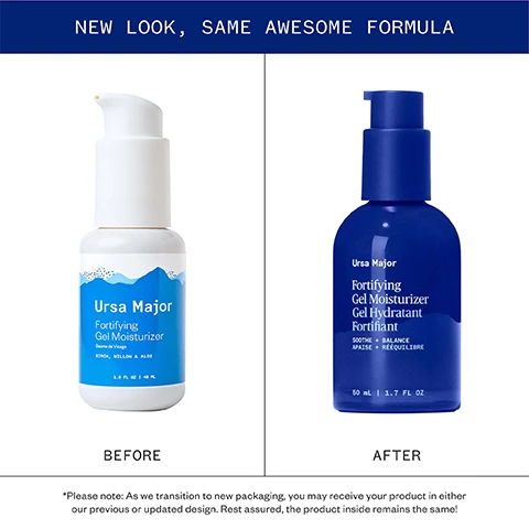 Image 1 - Image shows the old and new packaging for Ursa Major Fortifying Gel Moisturizer with text NEW LOOK, SAME AWESOME FORMULA Ursa Major Fortifying Gel Moisturizer Baume de Visage BIRCH, WILLOW & ALOE 1.6 FL OZ | 48 ML BEFORE Ursa Major Fortifying Gel Moisturizer Gel Hydratant Fortifiant SOOTHE + BALANCE APAISE + RÉEQUILIBRE 50 mL | 1.7 FL OZ AFTER *Please note: As we transition to new packaging, you may receive your product in either our previous or updated design. Rest assured, the product inside remains the same! Image 2 - The image displays four rows showing close-ups of plant ingredients next to text descriptions detailing their benefits Pure, powerful ingredients ALOE Soothes and hydrates WILLOW BARK Natural source of salicylic acid beta hydroxy acid, which soothes and conditions skin KENDI SEED Delivers fast-absorbing, lightweight hydration PRICKLY PEAR Provides immediate and long-lasting relief from irritation. Image 3 - Image is a guide to three moisturizers titled A guide to our moisturizers providing details on Alpine Rich Cream Golden Hour Recovery Cream and Fortifying Gel Moisturizer.