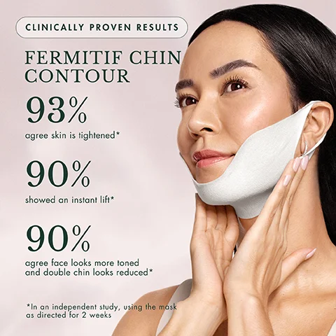 CLINICALLY PROVEN RESULTS FERMITIF CHIN CONTOUR 93% agree skin is tightened* 90% showed an instant lift* 90% agree face looks more toned and double chin looks reduced* *In an independent study, using the mask as directed for 2 weeks