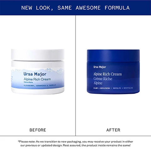 Image 1 - Side-by-side comparison of the previous white jar and new dark blue jar of Ursa Major Alpine Rich Cream packaging with the text NEW LOOK, SAME AWESOME FORMULA BEFORE Ursa Major Alpine Rich Cream Crème Riche CLOUDBERRY, CERAMIDES & TREMELLA AFTER Ursa Major Alpine Rich Cream Crème Riche Alpine PLUMP + REPLENISH | REPULPE + REVITALISE *Please note: As we transition to new packaging, you may receive your product in either our previous or updated design. Rest assured, the product inside remains the same!. Image 2 - The image displays four panels showing photos of skincare ingredients: Tremella mushroom, Skullcap flower, Moss stem cells, and Cloudberry, alongside text describing their benefits with the title Pure, powerful ingredients TREMELLA MUSHROOM Holds up to 500x its weight in water, keeping skin hydrated and nourished. SKULLCAP This Alpine flower boosts skins barrier and helps soothe sensitive, unhappy skin. MOSS STEM CELLS Boost hydration and reduce transepidermal water loss. CLOUDBERRY Rich in vitamins A, C, and E, this glacial berry softens and moisturizes skin. Image 3 - A table displays clinical results showing IMMEDIA TELY RESULTS: 100% showed an improvement in hydration immediately after use* 90% showed a reduction in the appearance of fine lines and wrinkles* AFTER 4 WEEKS: 93% experienced a reduction in the appearance of fine lines and wrinkles after 4 weeks** with footnotes *CLINICAL TEST, 30 MEN AND WOMEN IMMEDIATELY POST-APPLICATION | **CLINICAL TEST, 30 MEN AND WOMEN AFTER 4 WEEKS. Image 4 - Before and after comparison image of a womans forehead and eye area showing a reduction in lines on the forehead within a circled area, with text that says Alpine Rich Cream AFTER 4 WEEKS OF TWICE-DAILY USE PHOTOS ARE UNRETOUCHED BEFORE AFTER 4 WEEKS. Image 5 - A guide to our moisturizers chart displays a comparison for three products: Alpine Rich Cream with cream texture image and text Rich hydration and barrier support, with alpine & forest actives, BEST FOR: Sensitive, dry, or mature skin; Golden Hour Recovery Cream with ridged cream texture image and text Replenishing daily moisturizer packed with skin nutrients, BEST FOR: All skin types; and Fortifying Gel Moisturizer with gel drops image and text Lightweight, soothing, and cooling hydration, BEST FOR: Combination, oily, or acne-prone types.