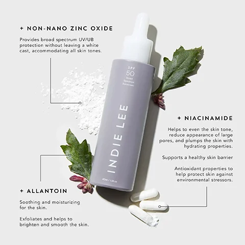 + NON-NANO ZINC OXIDE Provides broad spectrum UV/UB protection without leaving a white cast, accommodating all skin tones. SPF 50 Broad Spectrum Sunscreen + ALLANTOIN Soothing and moisturizing for the skin. Exfoliates and helps to brighten and smooth the skin. INDIE LEE 40ml/1.3fl oz + NIACINAMIDE Helps to even the skin tone, reduce appearance of large pores, and plumps the skin with hydrating properties. Supports a healthy skin barrier Antioxidant properties to help protect skin against environmental stressors.
