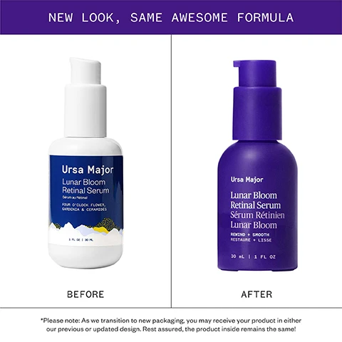 Image 1 - Image shows the previous white packaging and the new purple packaging for the Ursa Major Lunar Bloom Retinal Serum side by side with the text NEW LOOK, SAME AWESOME FORMULA BEFORE Ursa Major Lunar Bloom Retinal Serum Sérum au Rétinal FOUR OCLOCK FLOWER, GARDENIA & CERAMIDES 1 FL OZ | 30 ML AFTER Ursa Major Lunar Bloom Retinal Serum Sérum Rétinien Lunar Bloom REWIND + SMOOTH RESTAURE + LISSE 30 mL | 1 FL OZ Please note: As we transition to new packaging, you may receive your product in either our previous or updated design. Rest assured, the product inside remains the same. Image 2 - Image showing clinical results from a study with the text: Clinical Results AFTER 1 WEEK: Appearance of fine lines reduced* 93% agreed the appearance of fine lines was reduced** AFTER 8 WEEKS: 93% agreed skin texture was improved and pores looked smaller** 96% agreed Lunar Bloom Retinal Serum was gentle on their sensitive skin** *IN A BLIND STUDY ON 33 MEN AND WOMEN (AGES 35-66), PARTICIPANTS REPORTED THE FOLLOWING RESULTS AFTER 1 WEEK OF ONCE-DAILY USE. **IN A BLIND STUDY ON 33 MEN AND WOMEN (AGES 35-66), PARTICIPANTS REPORTED THE FOLLOWING RESULTS AFTER 8 WEEKS OF ONCE-DAILY USE. Image 3 - Before and after image of a persons eye area showing reduced wrinkles after using the product with text reading Lunar Bloom Retinal Serum, AFTER 8 WEEKS OF ONCE-DAILY USE, PHOTOS ARE UNRETOUCHED, BEFORE, AFTER 8 WEEKS. Image 4 - A grid displays information about four serums: Forest Water Hyaluronic Serum, Brighten Up Vitamin C Serum, Mountain Glow Serum, and Lunar Bloom Retinal Serum, including swatches of the serums, descriptions, best for use cases, and usage instructions. A GUIDE TO OUR SERUMS Forest Water Hyaluronic Serum A thirst-quenching serum for hydrating and plumping skin. BEST FOR: Dehydrated skin USE: AM or PM Brighten Up Vitamin C Serum A lightweight brightening serum for a radiant complexion. BEST FOR: Dull complexion or uneven skin tone USE: AM or PM Mountain Glow Serum A nutrient-rich superserum for all-around glowing skin. BEST FOR: Dry skin looking for a dewy glow USE: AM or PM Lunar Bloom Retinal Serum A renewing nighttime serum for youthful, luminous skin. BEST FOR: Mature or lackluster skin USE: PM ONLY