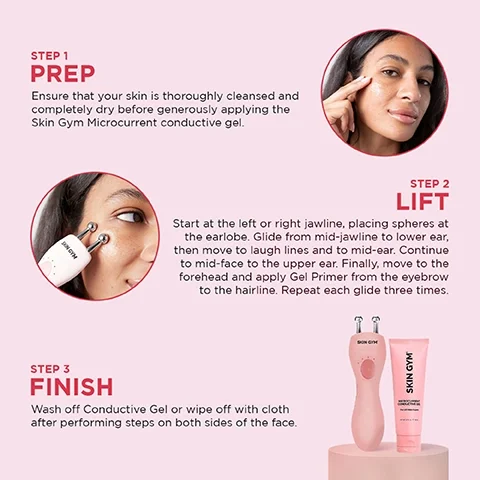 step 1 prep = ensure that your skin is thoroughly cleansed and completely dry before generously applying the skin gym microcurrent conductive gel. step 2 lift = start at the left or right jawline, placing spheres at the earlobe. glide from mid-jawline to lower ear, then move to laugh lines and to mid-ear. continue to mid-face to the upper ear. finally, move to the forehead and apply gel primer from the eyebrow to the hairline. repeat each glide three times. step 3 finish = wash off conductive gel or wipe off with cloth after performing steps on both sides of the face.