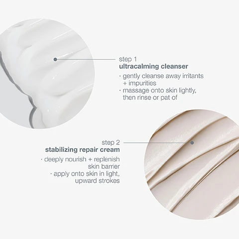Image 1, step 1 = ultra calming cleanser. gently cleanse away irritants and impurities. massage onto skin lightly, then rinse or pat. step 2 = stabilizing repair cream, deeply nourish and replenish skin barrier. apply onto skin in light upward strokes. image 2, step 1 = rebalance gently cleanse away irritants and impurities. step 2 = resotre, deeply nourish and replenish skin barrier.