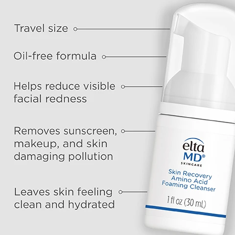 Image 1 - An EltaMD Skin Recovery Amino Acid Foaming Cleanser bottle is shown next to a list of product benefits including the text Travel size Oil-free formula Helps reduce visible facial redness Removes sunscreen makeup and skin damaging pollution Leaves skin feeling clean and hydrated elta MD SKINCARE Skin Recovery Amino Acid Foaming Cleanser 1 fl oz 30 mL. Image 2 - A hand holds a bottle of EltaMD Skin Recovery Amino Acid Foaming Cleanser while another hand holds foam, with text that reads eltaMD SKINCARE Skin Recovery Amino Acid Foaming Cleanser AA COMPLEX A Patented Blend of 3 Amino Acids Bisabolol & Ginger Root Extract Gentle & Protects the Skin Barrier All Skin Types, Including Sensitive Skin 5 fl oz (150 mL) Stronger skin barrier in 7 days. Image 3 - A bottle of EltaMD Skin Recovery Amino Acid Foaming Cleanser is partially submerged in white foam against a light blue background, with the text Gentle formula for sensitive skin elta MD SKINCARE Skin Recovery Amino Acid Foaming Cleanser AA COMPLEX A Patented Blend of 3 Amino Acids Bisabolol & Ginger Root Extract Gentle & Protects the Skin Barrier All Skin Types, Including Sensitive, and Post Procedure Skin* 5 fl oz (150 mL) visible. Image 4 - Side-by-side comparison of a face showing before with noticeable redness and after with reduced redness, with text before after After 14 days of continuous use -Skin moisture retention is increased by 26%* -Redness is visibly reduced *Clinically tested and visually evaluated by a dermatologist on 32 female subjects aged 24-56 in a 2-week study using product twice daily. Image 5 - A white bottle of Elta MD Skin Recovery Amino Acid Foaming Cleanser 5 fl oz (150 mL) is shown next to text that reads 98% agreed it felt gentle and did not irritate their sensitive skin*, 93% agreed it did not leave their skin feeling tight or dry*, 92% agreed their skin feels hydrated and soft after 1 use*, *Kantar May 2023, Sample size: 160 women aged 18-35. Image 6 - Image shows floating bubbles and text describing ingredients, with the text: Breakthrough AAComplex technology Strengthens skin barrier in 7 days Taurine The core of our golden ratio, known for its powerful repair function Arginine An amino acid, antioxidant, and natural moisturizing factor that helps keep your skin hydrated and healthy looking Glycine A structural component of collagen. Image 7 - Graphic lists product features with icons and text Oil-Free, Fragrance-free, Paraben-free, Hypoallergenic, Dye-free, Noncomedogenic, Dermatologically tested. Image 8 - Four EltaMD Skin Recovery products including Foaming Cleanser 5 fl oz, Essence Toner 7.3 fl oz, Serum 1.0 fl oz, and Light Moisturizer 1.7 fl oz are displayed in a tray alongside cotton rounds with text above reading COMPLETE YOUR REGIMEN.