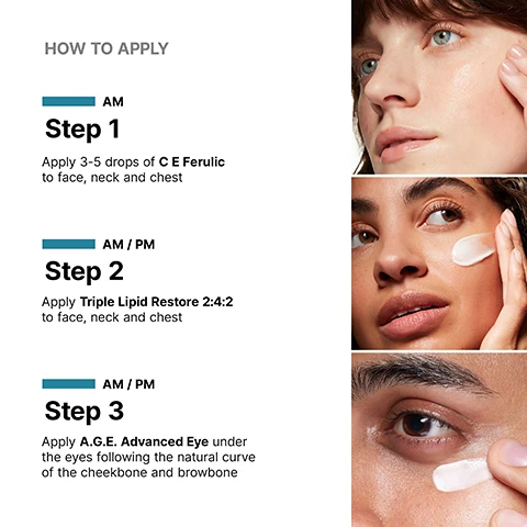Image 1 - Close-up images of three women applying skincare products, with instructions displayed: Step 1 - Apply 3-5 drops of C E Ferulic to face, neck and chest; Step 2 - Apply Triple Lipid Restore 2:4:2 to face, neck and chest; Step 3 - Apply A.G.E. Advanced Eye under the eyes following the natural curve of the cheekbone and browbone.
Image 2 - A close-up of a womans face focusing on her eye, with a dropper applying a serum near her cheek, accompanied by the text Provides advanced environmental protection.
Image 3 - Image shows a dropper with a serum dripping onto a petri dish, accompanied by text stating CLINICALLY PROVEN RESULTS, 37% Increased firmness, 27% Reduction in the appearance of fine lines, and 36% Reduction in the appearance of wrinkles, with a bottle of SkinCeuticals C E Ferulic visible at the bottom.
Image 4 - A close-up of a woman applying a cream to her cheek, highlighting the product with an arrow, with visible text reading restores + protects skins barrier as it ages.
Image 5 - Image of a cream swatch on a white surface next to a jar labeled SkinCeuticals Triple Lipid Restore 2:4:2 Anti-Aging Lipid Replenishment Treatment, with text showing clinical results: 66% Improvement in smoothness, 35% Improvement in laxity, and 26% Improvement in radiance.
Image 6 - A close-up of a womans eye with a finger applying a white cream underneath, accompanied by text that states reduces visible crows feet, puffiness, and dark circles.
Image 7 - An image displaying a jar of SkinCeuticals A.G.E. Advanced Eye cream with a creamy texture shown on a glass dish, alongside text highlighting clinically proven results: 24% improvement in under-eye puffiness, 20% improvement in dark circles, and 18% improvement in crows feet.