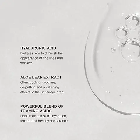 A clear drop of water with bubbles on a light background, accompanied by text that reads: 'HYALURONIC ACID hydrates skin to diminish the appearance of fine lines and wrinkles. ALOE LEAF EXTRACT offers cooling, soothing, de-puffing and awakening effects to the under-eye area. POWERFUL BLEND OF 17 AMINO ACIDS helps maintain skin’s hydration, texture and healthy appearance.' A light beige background displays a list of statistics related to under-eye treatment results, with percentages indicating user experiences: 100% felt under-eyes were more soothed and hydrated, 96.9% experienced brighter, less puffy under-eyes, 93.8% noticed an improvement in dark circles, and 90.6% saw that under-eye area was more plump; a note at the bottom states '*based on a consumer use study.'