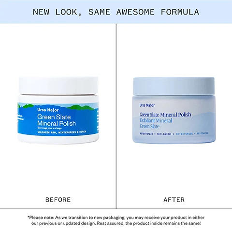 Image 1 - The image shows a side-by-side comparison of product packaging labeled NEW LOOK SAME AWESOME FORMULA, displaying the original Ursa Major Green Slate Mineral Polish jar with a blue label and green mountains under BEFORE, and the updated Ursa Major Green Slate Mineral Polish jar with light blue frosting under AFTER, followed by the text *Please note: As we transition to new packaging, you may receive your product in either our previous or updated design. Rest assured, the product inside remains the same! Image 2 - A man smiles with a dab of white cream on his cheek, next to text listing product benefits SMOOTHS TEXTURE FOR SOFT EVEN-LOOKING SKIN REFINES THE APPEARANCE OF PORES BALANCES EXCESS OIL & SHINE REVEALS A RADIANT-LOOKING COMPLEXION. Image 3 - An image shows clinical study results: Clinical Results AFTER ONE USE: 100% agreed pores felt cleansed* 96% agreed skin had a healthy glow* 96% agreed skin looked & felt smoother* 92% agreed this product balanced excess oiliness* *CLINICAL STUDY ON 27 MEN AND WOMEN (AGES 25-45), PARTICIPANTS REPORTED THE FOLLOWING RESULTS AFTER ONE USE. Image 4 - A chart titled Exfoliates in two ways compares CHEMICALLY and PHYSICALLY exfoliation methods; CHEMICALLY uses micro-fine particles like Aluminum Oxide & Volcanic Ash to physically polish the skins surface, GOOD FOR : Smoothing the look of texture, shown with wavy lines icon; PHYSICALLY uses salicylic acid naturally found in Wintergreen and Willow Bark to exfoliate and clarify pores, GOOD FOR : Refining the appearance of pores, shown with a star with lines icon.
