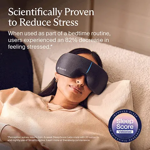 Image 1, Scientifically Proven to Reduce Stress When used as part of a bedtime routine, users experienced an 82% decrease in feeling stressed.* *Perception survey results from 6-week SleepScore Labs study with 20 subjects and nightly use of SmartGoggles. Learn more at therabody.com/science IMPROVED SLEEP Sleep Score Validated RESEARCH Image 2, Designed to Relieve: Headaches & Eye Strain Stress Zz Poor Sleep Image 3, 3 Powerful Wellness Therapies Vibration Heat Massage Image 4, 100% Black-Out Design New and improved lightweight design delivers 100% blackout and unparalleled comfort. Image 5, Therabody Settle Into Sleep Off Low START ROUTINE Connect to the Therabody App to customize treatments, save favorites or access science-backed TheraMind sound content. Image 6, Relaxation Tailored to You Built-in biometric sensor adjusts treatments based on your heart rate to promote relaxation. Image 7, 3 Science-Backed Treatments DO SmartRelax Melt away stress and relax Headache & Eye Strain Relieve tension and eye strain Sleep Prep Prepare your body for rest Image 8, Always Backed By Science Therabody products are scientifically validated to deliver the results you want and need. US FDA-registered Therabody Image 9, What's Included body SmartGoggles Therabody Travel pouch USB-C charging cable Free access to TheraMind sound content in the Therabody app (Phone not included)