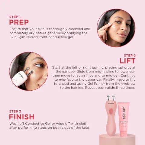 step 1 = prep - ensure that your skin is thoroughly cleansed and completely dry before generously applying the skin gym microcurrent conductive gel. step 2 lift - start at the left or right jawline, placing spheres at the earlobe. glide from mid jawline to lower ear, then move to laugh lines and to mid ear. continue to mid face to the upper ear. finally move to the forehead and apply gel primer from the eyebrow to the hairlines. repeat each glide three times. step 3 finish - wash off conductive gel or wipe off with cloth after performing steps on both sides of the face.