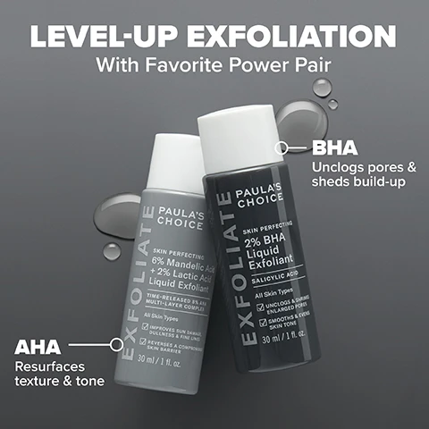 Image 1 - Image shows two bottles of Paulas Choice exfoliants labeled with their key ingredients; the left bottle has a light gray color with text describing it as 6% Mandelic Acid and 2% Lactic Acid Liquid Exfoliant, while the right bottle is dark gray, labeled as 2% BHA Liquid Exfoliant and includes benefits for skin.
Image 2 - Image shows a side-by-side comparison of facial skin before and after using a skincare product, with one side displaying acne and skin texture issues labeled BEFORE and the other side showing clearer skin labeled AFTER 3 WEEKS, along with the text Clinically proven to visibly reduce pores & control oil and 2% BHA Liquid Exfoliant.
Image 3 - Image shows two skincare products from Paulas Choice with labels that read Clinically proven to: Visibly reduce pores, Improve skin barrier, Improve skin texture alongside product details for 6% Mandelic Acid + 2% Lactic Acid Liquid Exfoliant and 2% BHA Liquid Exfoliant.
Image 4 - Image shows a comparison of skin before and after using a product, with the left side labeled BEFORE showing uneven skin tone and texture, and the right side labeled AFTER 8 WEEKS showing clearer skin; visible text includes 100% had brighter, smoother, softer skin and 6% Mandelic + 2% Lactic Acid Liquid Exfoliant.
Image 5 - Image shows two bottles of Paulas Choice exfoliant with a beige background and liquid splashes beneath; visible text includes Skin Concerns: Breakout-Prone, Blackheads, Enlarged or Clogged Pores, Dullness, and information about the exfoliant’s ingredients and benefits.
Image 6 - Image shows a dark background with liquid droplets and text listing ingredients: 2% BHA (Salicylic Acid) - Unclogs pores, Green Tea - Soothes redness, Mandelic Acid + Lactic Acid - Smooth & soften skin, Yarrow Root - Soothing antioxidant.